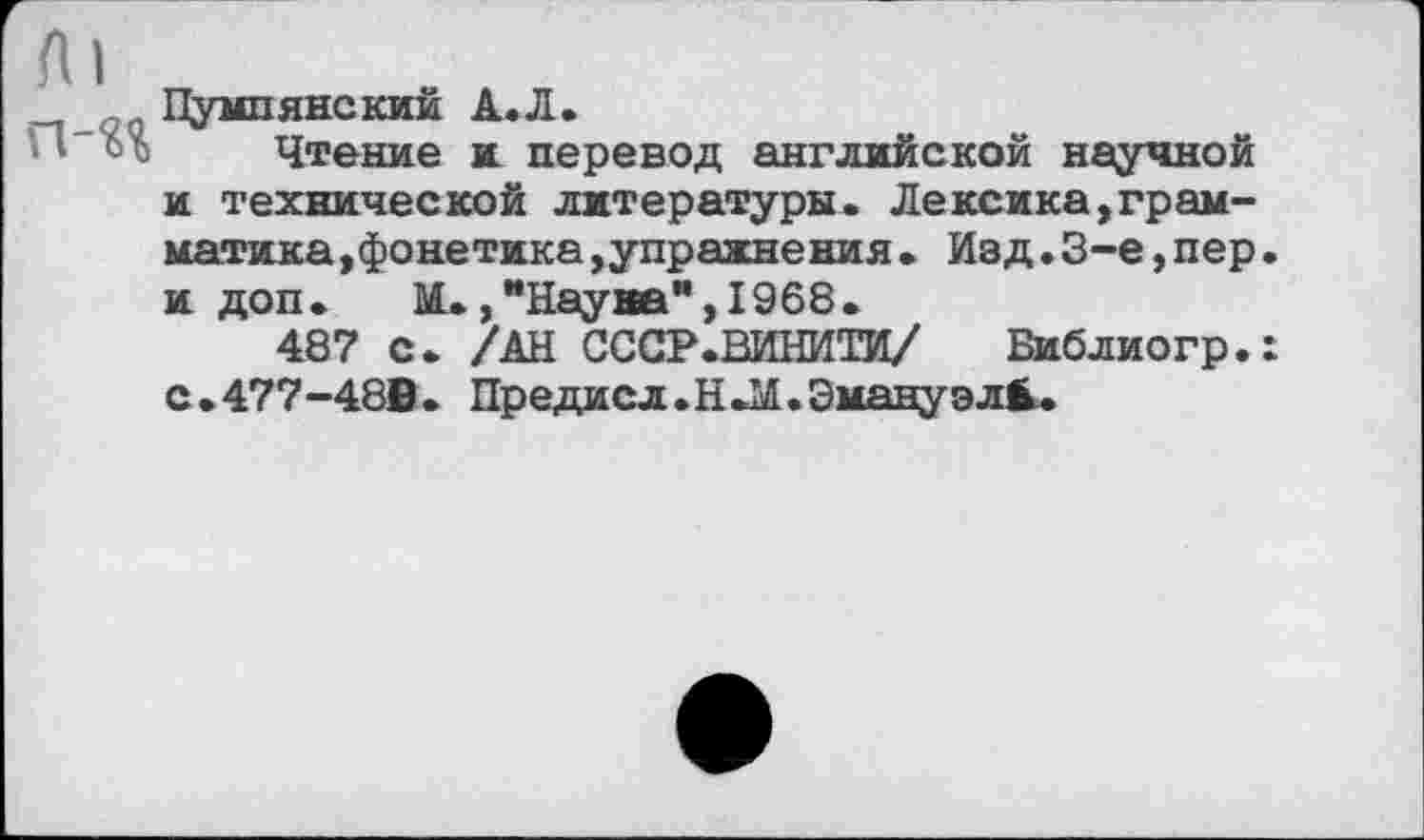 ﻿п-«« Пу“,5В0КИЙ А-л-	, .
.I ъъ Чтение и перевод английском научной и технической литературы. Лексика,грамматика,фонетика ,упражнения• Изд•3-е,пер. и доп. М.,“Наува”.1968.
487 с. /АН СССР.ВДНИТИ/ Библиогр.: с • 477-48В . Предисл. Н .М. Эмануэл^.